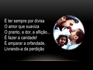 É ter sempre por divisa
O amor que suaviza
O pranto, a dor, a aflição...
É fazer a caridade!
É amparar a orfandade,
Livrando-a da perdição
 