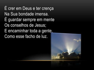 É crer em Deus e ter crença
Na Sua bondade imensa.
É guardar sempre em mente
Os conselhos de Jesus;
E encaminhar toda a gente,
Como esse facho de luz.
 