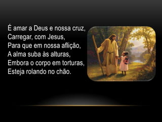 É amar a Deus e nossa cruz,
Carregar, com Jesus,
Para que em nossa aflição,
A alma suba às alturas,
Embora o corpo em torturas,
Esteja rolando no chão.
 