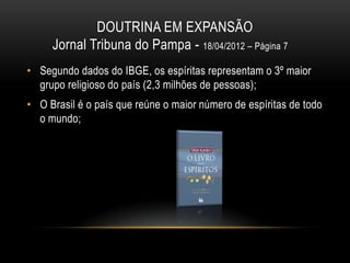 DOUTRINA EM EXPANSÃO
     Jornal Tribuna do Pampa - 18/04/2012 – Página 7
• Segundo dados do IBGE, os espíritas representam o 3º maior
  grupo religioso do país (2,3 milhões de pessoas);
• O Brasil é o país que reúne o maior número de espíritas de todo
  o mundo;
 