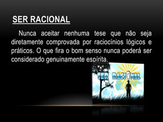 SER RACIONAL
   Nunca aceitar nenhuma tese que não seja
diretamente comprovada por raciocínios lógicos e
práticos. O que fira o bom senso nunca poderá ser
considerado genuinamente espírita.
 