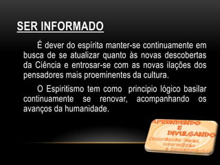 SER INFORMADO
   É dever do espírita manter-se continuamente em
busca de se atualizar quanto às novas descobertas
da Ciência e entrosar-se com as novas ilações dos
pensadores mais proeminentes da cultura.
    O Espiritismo tem como principio lógico basilar
continuamente se renovar, acompanhando os
avanços da humanidade.
 