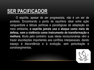 SER PACIFICADOR
      O espírita, apesar de ser progressista, não é um ser de
 protesto. Encontrando o ponto de equilíbrio ideal entre ação
 vanguardista e táticas políticas e psicológicas de adaptação ao
 meio ambiente, o espírita jamais usa o ataque como meio de
 defesa, nem a violência como instrumento de transformação e
 melhora. Muito pelo contrário: suas ideias revolucionárias vêm a
 trazer elucidações importantes aos conflitos interpessoais, dando
 espaço à discordância e à evolução, sem perturbação e
 constrangimentos.
 