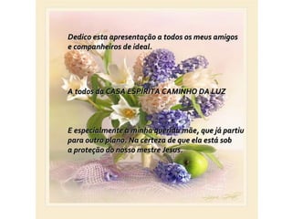 Dedico esta apresentação a todos os meus amigos
e companheiros de ideal.




A todos da CASA ESPÍRITA CAMINHO DA LUZ



E especialmente a minha querida mãe, que já partiu
para outro plano. Na certeza de que ela está sob
a proteção do nosso mestre Jesus.
 