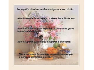 Ser espírita não é ser nenhum religioso; é ser cristão.


Não é ostentar uma crença; é vivenciar a fé sincera.



Não é ter uma religião especial; é deter uma grave
responsabilidade.



Não é superar o próximo; é superar a si mesmo.




  Não é construir templos de pedra; é transformar
  o coração em templo eterno.
 