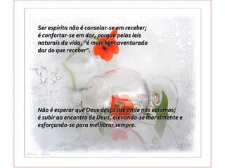 Ser espírita não é consolar-se em receber;
é confortar-se em dar, porque pelas leis
naturais da vida, "é mais bem aventurado
dar do que receber".




Não é esperar que Deus desça até onde nós estamos;
é subir ao encontro de Deus, elevando-se moralmente e
esforçando-se para melhorar sempre.
 