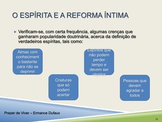 O ESPÍRITA E A REFORMA ÍNTIMA 
 Verificam-se, com certa frequência, algumas crenças que 
ganharam popularidade doutrinária, acerca da definição de 
verdadeiros espíritas, tais como: 
Almas com 
conheciment 
o bastante 
para não se 
deprimir 
Criaturas 
que só 
podem 
acertar 
Pessoas que 
devem 
agradar a 
todos 
Espíritos que 
não podem 
perder 
tempo e 
devem ser 
rápidos 
Prazer de Viver – Ermance Dufaux 
10 
 