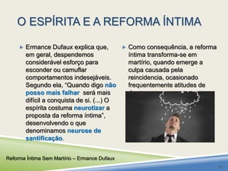 O ESPÍRITA E A REFORMA ÍNTIMA 
 Ermance Dufaux explica que, 
em geral, despendemos 
considerável esforço para 
esconder ou camuflar 
comportamentos indesejáveis. 
Segundo ela, “Quando digo não 
posso mais falhar será mais 
difícil a conquista de si. (...) O 
espírita costuma neurotizar a 
proposta da reforma íntima”, 
desenvolvendo o que 
denominamos neurose de 
santificação. 
 Como consequência, a reforma 
íntima transforma-se em 
martírio, quando emerge a 
culpa causada pela 
reincidencia, ocasionado 
frequentemente atitudes de 
desamor. 
Reforma Íntima Sem Martírio – Ermance Dufaux 
11 
 