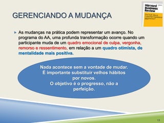 GERENCIANDO A MUDANÇA 
 As mudanças na prática podem representar um avanço. No 
programa do AA, uma profunda transformação ocorre quando um 
participante muda de um quadro emocional de culpa, vergonha, 
remorso e ressentimento, em relação a um quadro otimista, de 
mentalidade mais positiva. 
Nada acontece sem a vontade de mudar. 
É importante substituir velhos hábitos 
por novos. 
O objetivo é o progresso, não a 
perfeição. 
13 
 