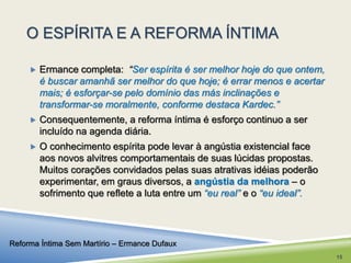 O ESPÍRITA E A REFORMA ÍNTIMA 
 Ermance completa: “Ser espírita é ser melhor hoje do que ontem, 
é buscar amanhã ser melhor do que hoje; é errar menos e acertar 
mais; é esforçar-se pelo domínio das más inclinações e 
transformar-se moralmente, conforme destaca Kardec.” 
 Consequentemente, a reforma íntima é esforço continuo a ser 
incluído na agenda diária. 
 O conhecimento espírita pode levar à angústia existencial face 
aos novos alvitres comportamentais de suas lúcidas propostas. 
Muitos corações convidados pelas suas atrativas idéias poderão 
experimentar, em graus diversos, a angústia da melhora – o 
sofrimento que reflete a luta entre um “eu real” e o “eu ideal”. 
Reforma Íntima Sem Martírio – Ermance Dufaux 
15 
 
