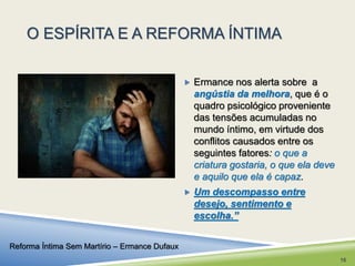 O ESPÍRITA E A REFORMA ÍNTIMA 
 Ermance nos alerta sobre a 
angústia da melhora, que é o 
quadro psicológico proveniente 
das tensões acumuladas no 
mundo íntimo, em virtude dos 
conflitos causados entre os 
seguintes fatores: o que a 
criatura gostaria, o que ela deve 
e aquilo que ela é capaz. 
 Um descompasso entre 
desejo, sentimento e 
escolha.” 
Reforma Íntima Sem Martírio – Ermance Dufaux 
16 
 