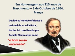 Em Homenagem aos 210 anos de 
Nascimento – 3 de Outubro de 1804, 
Devido ao método eficiente e 
racional de sua dialética, 
Kardec foi considerado por 
Camille Flammarion como 
“o bom senso 
encarnado” 
França 
2 
 