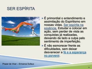 SER ESPÍRITA 
 É primordial o entendimento e 
assimilação do Espiritismo em 
nossas vidas. Ser espírita na 
essência. Estudar e colocar em 
ação, sem perder de vista as 
conquistas já realizadas, 
deixando de lado a culpa pelo 
sentimento de imperfeição. 
 É não esmorecer frente as 
dificuldades, sem deixar 
desvanecer a fé e a esperança 
no porvenir. 
Prazer de Viver – Ermance Dufaux 
20 
 
