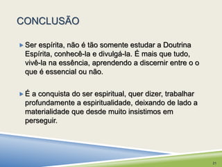 CONCLUSÃO 
Ser espírita, não é tão somente estudar a Doutrina 
Espírita, conhecê-la e divulgá-la. É mais que tudo, 
vivê-la na essência, aprendendo a discernir entre o o 
que é essencial ou não. 
 É a conquista do ser espiritual, quer dizer, trabalhar 
profundamente a espiritualidade, deixando de lado a 
materialidade que desde muito insistimos em 
perseguir. 
21 
 