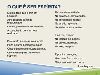 O QUE É SER ESPÍRITA? 
Ser espírita é portanto, 
Na agressão, compreender. 
Na impaciência, tolerar. 
No estudo, aprender. 
Na vivência, compartilhar. 
É na dor, crescer. 
Na tristeza, se alegrar. 
Na dúvida, perceber. 
No erro, resignar. 
É por fim perseguir, 
Uma nova forma de viver. 
Criando um glorioso porvir. 
Muitos dirão que é crer em 
Espíritos, 
Atraídos pelo canal da 
mediunidade. 
Outros, perceberão nos escritos, 
A consolação de uma nova 
realidade. 
Porém isto é apenas uma faceta, 
Parte de uma percepção maior. 
Onde se percebe o outora calceta, 
Caminhando para um mundo 
superior. 
José Augusto 
22 
 