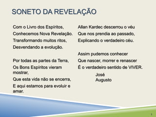 SONETO DA REVELAÇÃO 
Allan Kardec descerrou o véu 
Que nos prendia ao passado, 
Explicando o verdadeiro céu. 
Assim pudemos conhecer 
Que nascer, morrer e renascer 
É o verdadeiro sentido de VIVER. 
Com o Livro dos Espíritos, 
Conhecemos Nova Revelação. 
Transformando muitos ritos, 
Desvendando a evolução. 
Por todas as partes da Terra, 
Os Bons Espíritos vieram 
mostrar, 
Que esta vida não se encerra, 
E aqui estamos para evoluir e 
amar. 
José 
Augusto 
3 
 