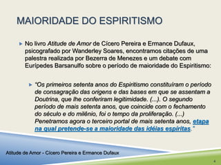 MAIORIDADE DO ESPIRITISMO 
 No livro Atitude de Amor de Cícero Pereira e Ermance Dufaux, 
psicografado por Wanderley Soares, encontramos citações de uma 
palestra realizada por Bezerra de Menezes e um debate com 
Eurípedes Barsanulfo sobre o período de maioridade do Espiritismo: 
 “Os primeiros setenta anos do Espiritismo constituíram o período 
de consagração das origens e das bases em que se assentam a 
Doutrina, que lhe conferiram legitimidade. (...). O segundo 
período de mais setenta anos, que coincide com o fechamento 
do século e do milênio, foi o tempo da proliferação. (...) 
Penetramos agora o terceiro portal de mais setenta anos, etapa 
na qual pretende-se a maioridade das idéias espíritas.” 
Atitude de Amor - Cícero Pereira e Ermance Dufaux 
4 
 