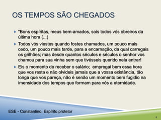OS TEMPOS SÃO CHEGADOS 
 "Bons espíritas, meus bem-amados, sois todos vós obreiros da 
última hora (...) 
 Todos vós viestes quando fostes chamados, um pouco mais 
cedo, um pouco mais tarde, para a encarnação, da qual carregais 
os grilhões; mas desde quantos séculos e séculos o senhor vos 
chamou para sua vinha sem que tivésseis querido nela entrar! 
 Eis o momento de receber o salário; empregai bem essa hora 
que vos resta e não olvideis jamais que a vossa existência, tão 
longa que vos pareça, não é senão um momento bem fugidio na 
imensidade dos tempos que formam para vós a eternidade. 
ESE - Constantino, Espírito protetor 
6 
 