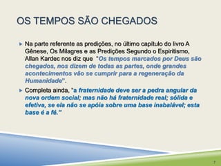 OS TEMPOS SÃO CHEGADOS 
 Na parte referente as predições, no último capítulo do livro A 
Gênese, Os Milagres e as Predições Segundo o Espiritismo, 
Allan Kardec nos diz que “Os tempos marcados por Deus são 
chegados, nos dizem de todas as partes, onde grandes 
acontecimentos vão se cumprir para a regeneração da 
Humanidade”. 
 Completa ainda, “a fraternidade deve ser a pedra angular da 
nova ordem social; mas não há fraternidade real; sólida e 
efetiva, se ela não se apóia sobre uma base inabalável; esta 
base é a fé.” 
7 
 