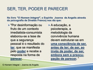 SER, TER, PODER E PARECER 
No livro "O Homem Integral", o Espírito Joanna de Angelis através 
da psicografia de Divaldo Franco) nos diz que: 
 "Por desinformação ou 
fruto de um contexto 
imediatista-consumista 
elaborou-se a tese de 
que a segurança 
pessoal é o resultado do 
ter, que se manifesta 
pelo poder e recebe a 
resposta na forma de 
parecer. 
A educação, a 
psicoterapia, a 
metodologia da 
convivência humana 
devem estruturar-se em 
uma consciência de ser, 
antes de ter; de ser, ao 
invés de poder, de ser, 
embora sem a preocu-pação 
de parecer. ” 
O Homem Integral – Joanna de Angelis 
8 
 