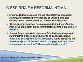 O ESPÍRITA E A REFORMA ÍNTIMA 
 Ermance Dufaux esclarece em sua obra Reforma Íntima Sem 
Martírio, psicografado por Wanderley de Oliveira, que este 
conceito ainda não é totalmente claro na Seara Espírita: 
 “Ouve-se com frequencia nos ambientes doutrinários, algumas 
frases que expressam dúbias interpretações sobre o que seja ser 
espirita. 
 Companheiros que ainda não se sentem devidamente ajustados 
a parâmetros propostos pelos roteiros da codificação dizem: 
ainda não sou espírita, estou tentando!, outros desejosos em 
amealhar algum crédito de aceitação nos grupos, dizem: quem 
sou eu para ser espírita?! Quem sabe um dia serei.” 
Reforma Íntima Sem Martírio – Ermance Dufaux 
9 
 
