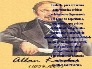 Destarte, para evitarmos
       determinadas práticas
    perfeitamente dispensáveis
     em nome do Espiritismo,
      entendamos que prática
    de fidelidade aos preceitos
     kardecianos é processo de
aprendizagem com responsabilidade
   nas bases da dignidade cristã,
        sem quaisquer laivos
       de fanatismo, tendente
     a impossibilitar discussão
          sadia em torno de
      questões controversas ,
 