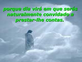 porque dia virá em que serás
 naturalmente convidado a
    prestar-lhe contas.
 