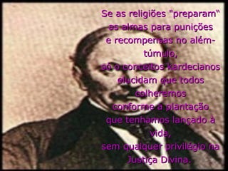 Se as religiões "preparam“
  as almas para punições
 e recompensas no além-
          túmulo,
só o conceitos kardecianos
    elucidam que todos
        colheremos
   conforme a plantação
 que tenhamos lançado à
            vida,
sem qualquer privilégio na
      Justiça Divina.
 