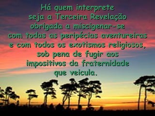 Há quem interprete
     seja a Terceira Revelação
     obrigada a miscigenar-se
com todas as peripécias aventureiras
e com todos os exotismos religiosos,
       sob pena de fugir aos
    impositivos da fraternidade
            que veicula.
 