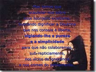 Mas temos que
     acautelar-nos sobre
  esse lisonjeiro ecletismo,
buscando dignificar a Doutrina
  que nos consola e liberta,
   vigiando-lhe a pureza
      e a simplicidade
 para que não colaboremos,
     sub-repticiamente,
   nos vícios da ignorância
e nos crimes do pensamento.
 