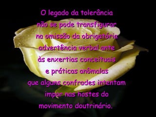 O legado da tolerância
  não se pode transfigurar
  na omissão da obrigatória
   advertência verbal ante
  às enxertias conceituais
     e práticas anômalas
que alguns confrades intentam
     impor nas hostes do
   movimento doutrinário.
 