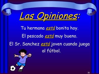Las Opiniones : Tu hermana  está  bonita hoy. El pescado  está  muy bueno. El Sr. Sanchez  está  joven cuando juega al fútbol. 