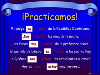 ¡Practicamos! Mi amigo  es  /  está   de la República Dominicana. Son  /  Están   las diez de la noche. Los libros  son  /  están   de la profesora nueva. El partido de béisbol  es  /  está   a las cuatro hoy. ¿Quiénes  son  /  están   los estudiantes nuevos? Hoy yo  soy  /  estoy   muy nervioso. 