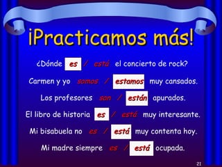 ¡Practicamos más! ¿Dónde  es  /  está   el concierto de rock? Carmen y yo  somos  /  estamos   muy cansados. Los profesores  son  /  están   apurados. El libro de historia  es  /  está   muy interesante. Mi bisabuela no  es  /  está   muy contenta hoy. Mi madre siempre  es  /  está   ocupada. 