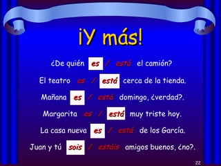 ¡Y más! ¿De quién  es  /  está   el camión? El teatro  es  /  está   cerca de la tienda. Mañana  es  /  está   domingo, ¿verdad?. Margarita  es  /  está   muy triste hoy. La casa nueva  es  /  está   de los García. Juan y tú  sois  /  estáis   amigos buenos, ¿no?. 