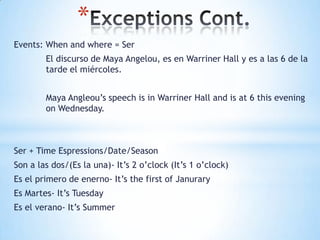 *
Events: When and where = Ser
        El discurso de Maya Angelou, es en Warriner Hall y es a las 6 de la
        tarde el miércoles.


        Maya Angleou’s speech is in Warriner Hall and is at 6 this evening
        on Wednesday.



Ser + Time Espressions/Date/Season
Son a las dos/(Es la una)- It’s 2 o’clock (It’s 1 o’clock)
Es el primero de enerno- It’s the first of Janurary
Es Martes- It’s Tuesday
Es el verano- It’s Summer
 