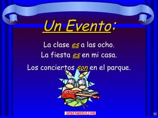 Un Evento:
     La clase es a las ocho.
    La fiesta es en mi casa.
Los conciertos son en el parque.




                                   10
 