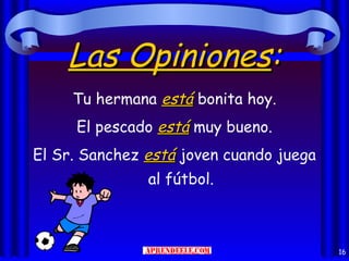 Las Opiniones:
     Tu hermana está bonita hoy.
     El pescado está muy bueno.
El Sr. Sanchez está joven cuando juega
               al fútbol.



                                         16
 