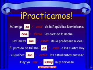 ¡Practicamos!
Mi amigo es / está de la República Dominicana.

       Son / Están las diez de la noche.

 Los libros son / están de la profesora nueva.

El partido de béisbol es / está a las cuatro hoy.

¿Quiénes son / están los estudiantes nuevos?

      Hoy yo soy / estoy muy nervioso.
                                                    20
 