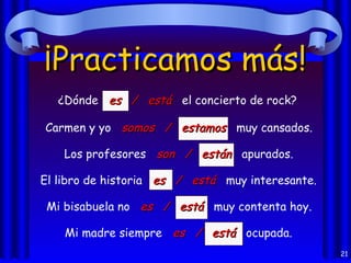 ¡Practicamos más!
   ¿Dónde es / está el concierto de rock?

Carmen y yo somos / estamos muy cansados.

    Los profesores son / están apurados.

El libro de historia es / está muy interesante.

 Mi bisabuela no es / está muy contenta hoy.

    Mi madre siempre es / está ocupada.
                                                  21
 