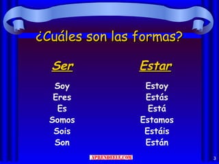 ¿Cuáles son las formas?

  Ser           Estar
   Soy           Estoy
   Eres          Estás
    Es            Está
  Somos         Estamos
   Sois          Estáis
   Son           Están
                          3
 