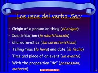 Los usos del verbo Ser:
• Origin of a person or thing (el origen)
• Identification (la identificación)
• Characteristics (las características)
• Telling time (la hora) and date (la fecha)
• Time and place of an event (un evento)
• With the preposition “de” (possession,
  material)                                    4
 