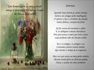 Em homenagem ao meu grande                      Serestas
amigo e seresteiro Fernando Lopes
       de Sousa da Cunha             Quando mais jovem já cantei seresta
                                      Juntos aos amigos pela madrugada
                                     A adorar a lua e a lembrar da amada
                                        Íamos felizes, coração em festa

                                      Já fiz versos de encantar a alma
                                      E os dediquei a musas duvidosas
                                    Pois procurava o amor por entre rosas
                                     Cujo perfume não me davam calma

                                       Eu e os amigos, os amigos e eu
                                       Cantamos juntos tantas modas
                                      Que mesmo o tempo já as esqueceu

                                    Mas vez por outra no meu peito arteiro
                                     Mesmo tendo feito eu diversas podas
                                      Nasce o acúleo do amor primeiro
 