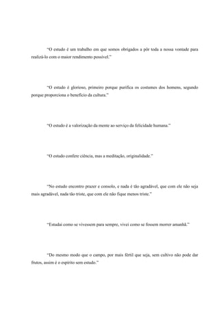 “O estudo é um trabalho em que somos obrigados a pôr toda a nossa vontade para
realizá-lo com o maior rendimento possível.”
“O estudo é glorioso, primeiro porque purifica os costumes dos homens, segundo
porque proporciona o benefício da cultura.”
“O estudo é a valorização da mente ao serviço da felicidade humana.”
“O estudo confere ciência, mas a meditação, originalidade.”
“No estudo encontro prazer e consolo, e nada é tão agradável, que com ele não seja
mais agradável, nada tão triste, que com ele não fique menos triste.”
“Estudai como se vivessem para sempre, vivei como se fossem morrer amanhã.”
“Do mesmo modo que o campo, por mais fértil que seja, sem cultivo não pode dar
frutos, assim é o espírito sem estudo.”
 