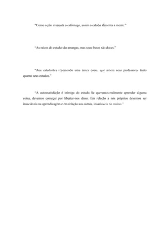 “Como o pão alimenta o estômago, assim o estudo alimenta a mente.”
“As raízes do estudo são amargas, mas seus frutos são doces.”
“Aos estudantes recomendo uma única coisa, que amem seus professores tanto
quanto seus estudos.”
“A autossatisfação é inimiga do estudo. Se queremos realmente aprender alguma
coisa, devemos começar por libertar-nos disso. Em relação a nós próprios devemos ser
insaciáveis na aprendizagem e em relação aos outros, insaciáveis no ensino.”
 