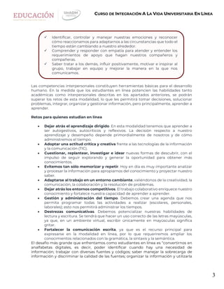 3
CURSO DE INTEGRACIÓN A LA VIDA UNIVERSITARIA EN LÍNEA
Las competencias interpersonales constituyen herramientas básicas para el desarrollo
humano. En la medida que los estudiantes en línea potencien las habilidades tanto
académicas como interpersonales descritas en los apartados anteriores, se podrán
superar los retos de esta modalidad, lo que les permitirá tomar decisiones, solucionar
problemas, integrar, organizar y gestionar información, pero principalmente, aprender a
aprender.
Retos para quienes estudian en línea
 Dejar atrás el aprendizaje dirigido. En esta modalidad tenemos que aprender a
ser autogestivos, autocríticos y reflexivos. La decisión respecto a nuestro
aprendizaje y desempeño depende primordialmente de nosotros y de cómo
administremos el tiempo.
 Adoptar una actitud crítica y creativa frente a las tecnologías de la información
y la comunicación (TIC).
 Cuestionar, replantear, investigar e idear nuevas formas de descubrir, con el
impulso de seguir explorando y generar la oportunidad para obtener más
conocimientos.
 Evitemos tan sólo memorizar y repetir. Hoy en día es muy importante analizar
y procesar la información para apropiarnos del conocimiento y proyectar nuestro
saber.
 Adaptarse al trabajo en un entorno cambiante, valiéndonos de la creatividad, la
comunicación, la colaboración y la resolución de problemas.
 Dejar atrás los entornos competitivos. El trabajo colaborativo enriquece nuestro
conocimiento y fortalece nuestra capacidad de aprender a aprender.
 Gestión y administración del tiempo. Debemos crear una agenda que nos
permita programar todas las actividades a realizar (escolares, personales,
laborales); esto nos permitirá administrar los tiempos.
 Destrezas comunicativas. Debemos potencializar nuestras habilidades de
lectura y escritura. Se tendrá que hacer un uso correcto de las letras mayúsculas,
ya que, en un ambiente virtual, escribir únicamente en mayúsculas significa
gritar.
 Fortalecer la comunicación escrita, ya que es el recurso principal para
expresarse en la modalidad en línea, por lo que requeriremos ampliar los
conocimientos relacionados con la gramática, la sintaxis y la semántica.
El desafío más grande que enfrentamos como estudiantes en línea es “convertirnos en
analfabetas digitales, es decir, poder identificar cuando hay una necesidad de
información; trabajar con diversas fuentes y códigos; saber manejar la sobrecarga de
información y discriminar la calidad de las fuentes; organizar la información y utilizarla
 Identificar, controlar y manejar nuestras emociones y reconocer
cómo reaccionamos para adaptarnos a las circunstancias que todo el
tiempo están cambiando a nuestro alrededor.
 Comprender y responder con empatía para atender y entender los
requerimientos de apoyo que hagan nuestros compañeros y
compañeras.
 Saber tratar a los demás, influir positivamente, motivar e inspirar al
grupo, trabajar en equipo y mejorar la manera en la que nos
comunicamos.
 