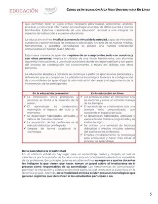 5
CURSO DE INTEGRACIÓN A LA VIDA UNIVERSITARIA EN LÍNEA
que permitan tener el juicio crítico necesario para buscar, seleccionar, analizar,
procesar, y comunicar información sin naufragar en el mar de datos que día a día nos
bombardea. Estamos transitando de una educación racional a una integral, de
espacios de instrucción a espacios educativos.
La educación en línea implica la presencia virtual de la otredad, capaz de interpelar,
cuestionar y poner en duda las certezas tradicionales. A través de los nuevos medios,
herramientas y soportes tecnológicos es posible una nutrida interacción
comunicativa en tiempo real o diferido.
Esta nueva manera de aprender requiere de un compromiso serio con nosotros y
con otras personas. Implica el tránsito de una visión heterónoma, con alumnos
siguiendo instrucciones, a una visión autónoma donde se responsabilizan y son parte
del proceso de construcción del conocimiento, a través del diálogo con otras
personas.
La educación abierta y a distancia se construye a partir de aportaciones personales y
reflexiones que se comparten. La plataforma tecnológica favorece la configuración
de comunidades de aprendizaje, la administración de tareas y el seguimiento de la
intervención de los participantes.
En la educación presencial En la educación en línea
 La interacción entre profesores y
alumnos se limita a la duración de la
sesión.
 El aprendizaje es colaborativo,
restringido al espacio del aula y al
momento.
 Se desarrollan habilidades, actitudes y
valores de manera colateral.
 La exposición de los profesores es el
método didáctico privilegiado.
 Emplea de forma ocasional la
tecnología.
 Los profesores están en interacción con
los alumnos y existe un cómodo manejo
de los tiempos.
 El aprendizaje es colaborativo con una
asesoría más personalizada, que
trasciende el espacio del aula.
 Se desarrollan habilidades, actitudes y
valores de una manera programada y se
evalúa su logro.
 Se utilizan una variedad de técnicas
didácticas y medios virtuales además
del auxilio de los profesores.
 Emplea cotidianamente la tecnología
para enriquecer y hacer más eficaz el
proceso de aprendizaje
De la pasividad a la proactividad
En un entorno virtual no hay lugar para un aprendizaje pasivo y dirigido, el cual se
caracteriza por la sumisión de los alumnos ante el conocimiento absoluto e inapelable
de los profesores. En contraste, quienes estudian en línea no esperan a que los docentes
les indiquen lo que tienen que hacer; toman un papel activo al involucrarse en el
proceso como responsables de su aprendizaje. Las herramientas de comunicación
permiten la interacción y colaboración entre pares, lo cual promueve la autocrítica en la
dinámica grupal. Además, en la modalidad en línea existen recursos tecnológicos que
generan registros que identifican si los estudiantes participan o no.
 