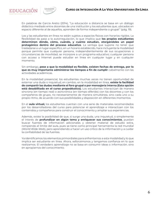 6
CURSO DE INTEGRACIÓN A LA VIDA UNIVERSITARIA EN LÍNEA
En palabras de García Aretio (2014), “La educación a distancia se basa en un diálogo
didáctico mediado entre docentes de una institución y los estudiantes que, ubicados en
espacio diferente al de aquellos, aprenden de forma independiente o grupal.” (pág. 19).
Los y las estudiantes en línea no están sujetos a espacios físicos con horarios rígidos. La
flexibilidad da paso a la autorregulación, lo que implica que los propios estudiantes
determinen dónde, cómo, cuándo, y cuánto estudian, otorgándoles un papel
protagónico dentro del proceso educativo. La ventaja que supone no tener que
trasladarse a un lugar específico, en un horario establecido, hace incluyente la modalidad
porque permite que cualquier persona, independientemente de sus ocupaciones o
circunstancias de movilidad, se incorpore a un programa educativo; cualquier persona
con acceso a Internet puede estudiar en línea en cualquier lugar y en cualquier
momento.
Sin embargo, pese a que la modalidad es flexible, existen fechas de entrega, por lo
que es muy importante administrar los tiempos a fin de cumplir cabalmente con las
actividades académicas.
En la modalidad presencial, los estudiantes muchas veces no tienen oportunidad de
externar una duda o inquietud; en cambio, en la modalidad en línea, existe la facilidad
de compartir las dudas mediante el foro grupal o por mensajería interna (Esta opción
está desabilitada en el curso propedéutico). Los estudiantes interactúan de manera
síncrona (en tiempo real) o asincrónica (en tiempo diferido) con los docentes y con los
compañeros de grupo, no necesariamente de manera simultánea, sino cada uno a su
propio ritmo, de acuerdo con sus posibilidades y disposición en diferentes momentos.
En el aula virtual, los estudiantes cuentan con una serie de materiales recomendados
por los desarrolladores del curso para potenciar el aprendizaje e interactúan con los
contenidos y compañeros para construir el conocimiento y ampliar sus experiencias.
Además, existe la posibilidad de que, si surge una duda, una inquietud, o simplemente
el interés de profundizar en algún tema y enriquecer sus conocimientos, puedan
buscar fuentes de información adicionales y obtener material de estudio extra,
rompiendo el límite del aula, pues se tiene como principal herramienta la red mundial
(World Wide Web), pero aprendiendo a hacer un uso crítico de la información y a cuidar
la confiabilidad de las fuentes.
Ya identificamos los elementos primordiales para enfrentarnos a esta modalidad y lo que
implica ser estudiante en línea. Ahora, esforcémonos y tengamos confianza en lo que
realizamos. El verdadero aprendizaje no se basa en consumir ideas o información, sino
en apropiarnos del conocimiento.
 