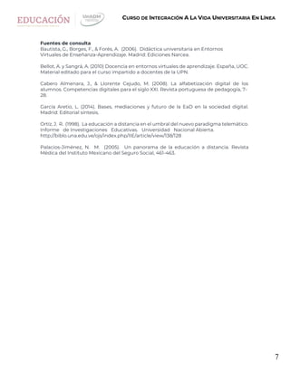 7
CURSO DE INTEGRACIÓN A LA VIDA UNIVERSITARIA EN LÍNEA
Fuentes de consulta
Bautista, G., Borges, F., & Forés, A. (2006). Didáctica universitaria en Entornos
Virtuales de Enseñanza-Aprendizaje. Madrid: Ediciones Narcea.
Bellot, A. y Sangrá, A. (2010) Docencia en entornos virtuales de aprendizaje. España, UOC.
Material editado para el curso impartido a docentes de la UPN.
Cabero Almenara, J., & Llorente Cejudo, M. (2008). La alfabetización digital de los
alumnos. Competencias digitales para el siglo XXI. Revista portuguesa de pedagogía, 7-
28.
García Aretio, L. (2014). Bases, mediaciones y futuro de la EaD en la sociedad digital.
Madrid: Editorial síntesis.
Ortíz, J. R. (1998). La educación a distancia en el umbral del nuevo paradigma telemático.
Informe de Investigaciones Educativas. Universidad Nacional Abierta.
http://biblo.una.edu.ve/ojs/index.php/IIE/article/view/138/128
Palacios-Jiménez, N. M. (2005). Un panorama de la educación a distancia. Revista
Médica del Instituto Mexicano del Seguro Social, 461-463.
 