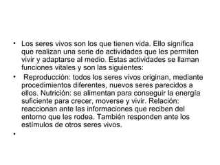 Los seres vivos son los que tienen vida. Ello significa que realizan una serie de actividades que les permiten vivir y adaptarse al medio. Estas actividades se llaman funciones vitales y son las siguientes: Reproducción: todos los seres vivos originan, mediante procedimientos diferentes, nuevos seres parecidos a ellos. Nutrición: se alimentan para conseguir la energía suficiente para crecer, moverse y vivir. Relación: reaccionan ante las informaciones que reciben del entorno que les rodea. También responden ante los estímulos de otros seres vivos. 